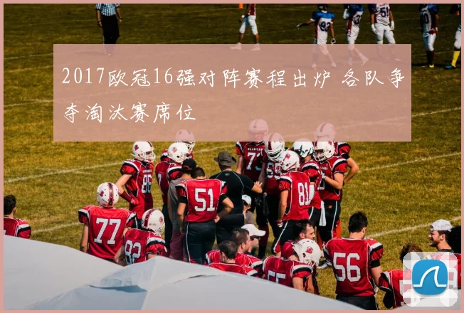 2017欧冠16强对阵赛程出炉 各队争夺淘汰赛席位