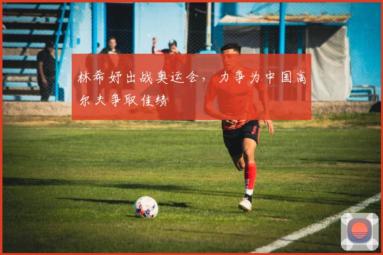 林希妤出战奥运会，力争为中国高尔夫争取佳绩