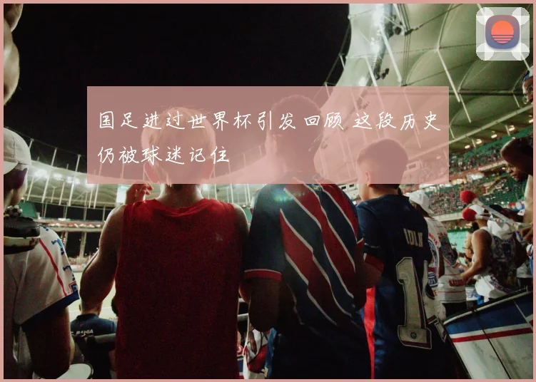 国足进过世界杯引发回顾 这段历史仍被球迷记住