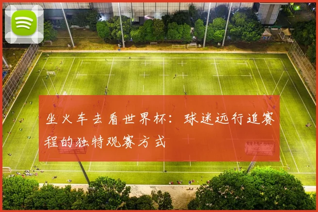 坐火车去看世界杯：球迷远行追赛程的独特观赛方式