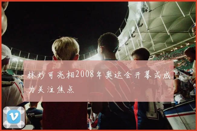 林妙可亮相2008年奥运会开幕式成为关注焦点