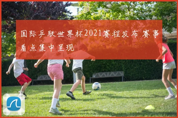 国际乒联世界杯2021赛程发布 赛事看点集中呈现