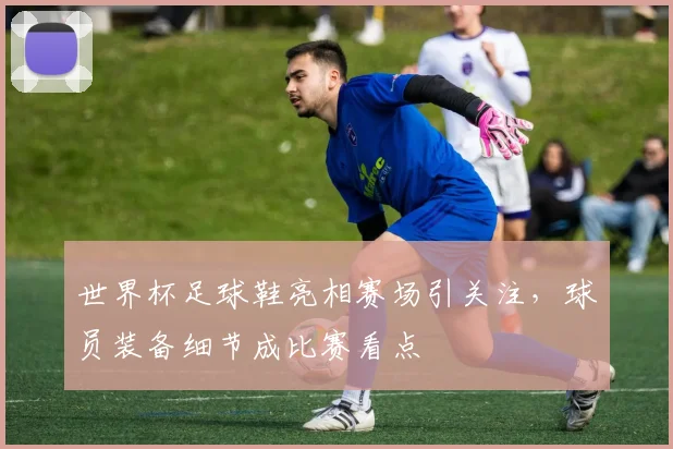 世界杯足球鞋亮相赛场引关注,球员装备细节成比赛看点
