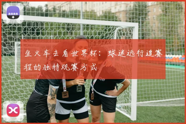 坐火车去看世界杯：球迷远行追赛程的独特观赛方式