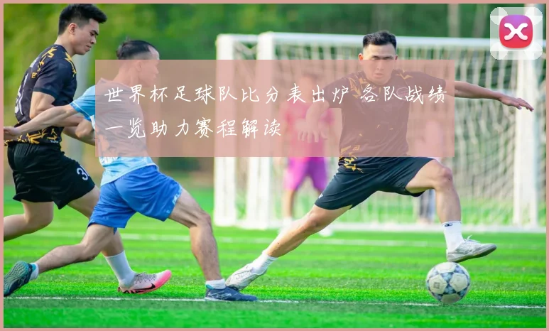 世界杯足球队比分表出炉 各队战绩一览助力赛程解读