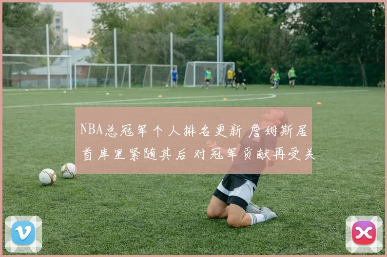 NBA总冠军个人排名更新 詹姆斯居首库里紧随其后 对冠军贡献再受关注