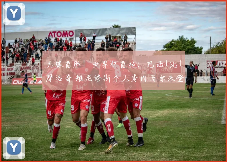 无缘首胜！世界杯首轮：巴西1比1摩洛哥 维尼修斯个人秀内马尔未登场