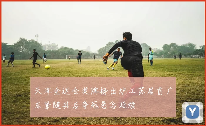 天津全运会奖牌榜出炉江苏居首广东紧随其后争冠悬念延续