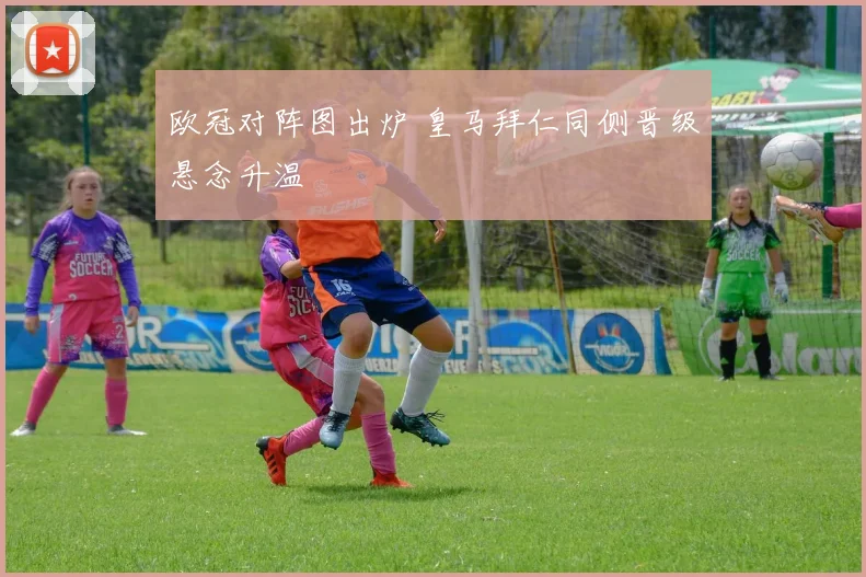 欧冠对阵图出炉 皇马拜仁同侧晋级悬念升温