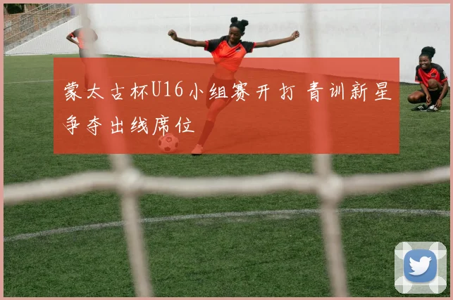 蒙太古杯U16小组赛开打 青训新星争夺出线席位