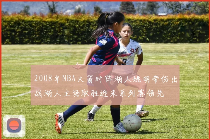 2008年NBA火箭对阵湖人姚明带伤出战湖人主场取胜迎来系列赛领先