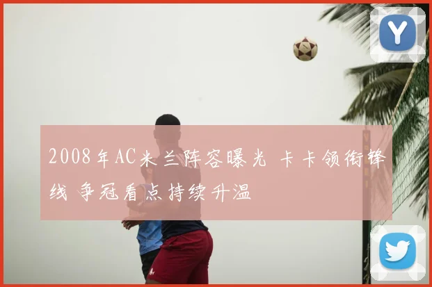 2008年AC米兰阵容曝光 卡卡领衔锋线 争冠看点持续升温