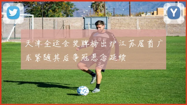 天津全运会奖牌榜出炉江苏居首广东紧随其后争冠悬念延续