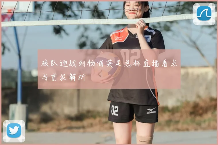 狼队迎战利物浦英足总杯直播看点与首发解析