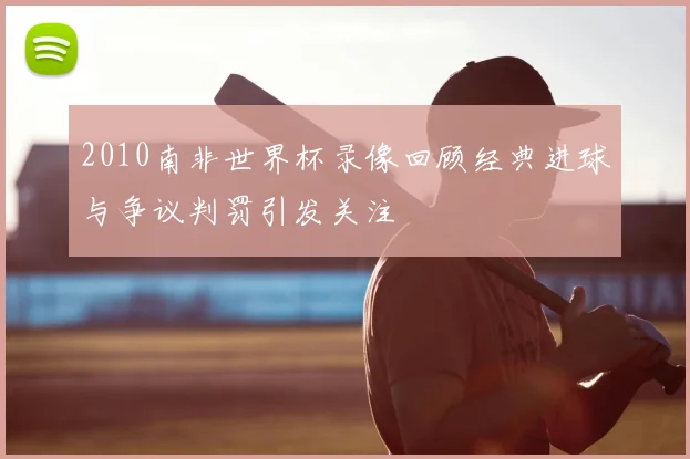 2010南非世界杯录像回顾经典进球与争议判罚引发关注