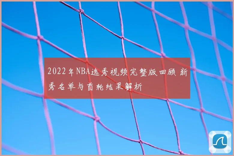 2022年NBA选秀视频完整版回顾 新秀名单与首轮结果解析