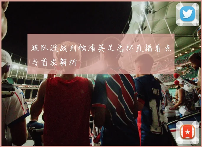 狼队迎战利物浦英足总杯直播看点与首发解析