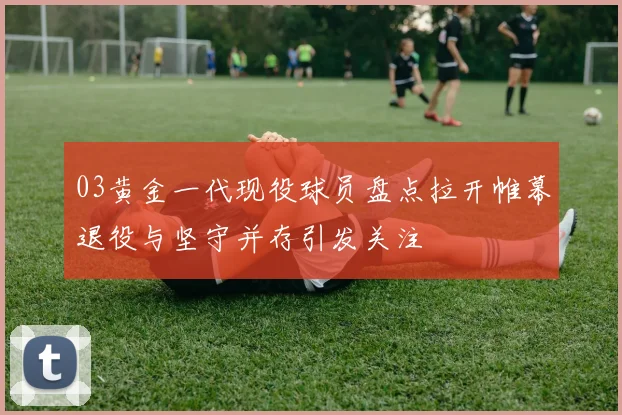 03黄金一代现役球员盘点拉开帷幕退役与坚守并存引发关注