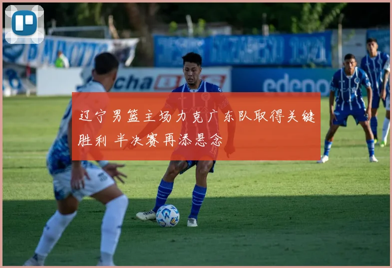 辽宁男篮主场力克广东队取得关键胜利 半决赛再添悬念