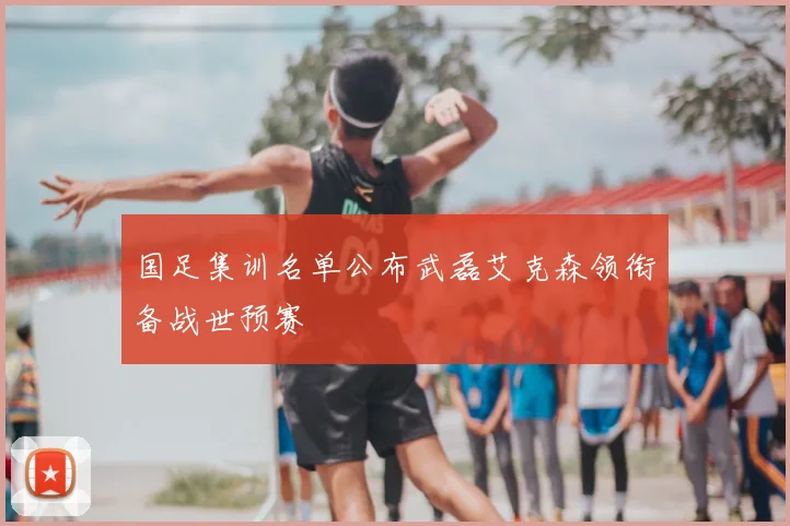 国足集训名单公布武磊艾克森领衔备战世预赛