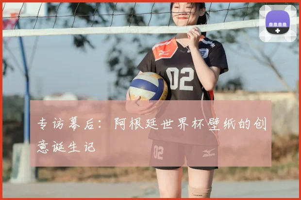 专访幕后:阿根廷世界杯壁纸的创意诞生记