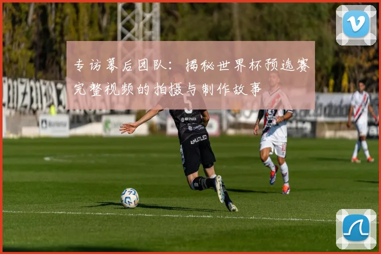 专访幕后团队：揭秘世界杯预选赛完整视频的拍摄与制作故事