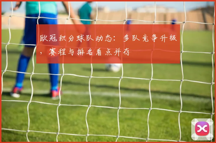 欧冠积分球队动态：多队竞争升级，赛程与排名看点并存