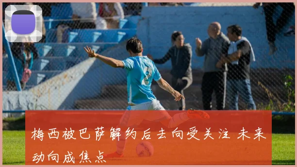 梅西被巴萨解约后去向受关注 未来动向成焦点
