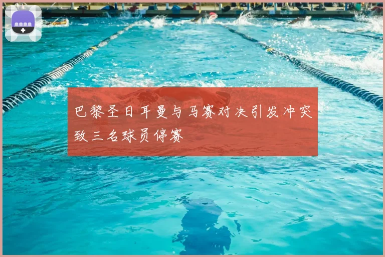 巴黎圣日耳曼与马赛对决引发冲突致三名球员停赛