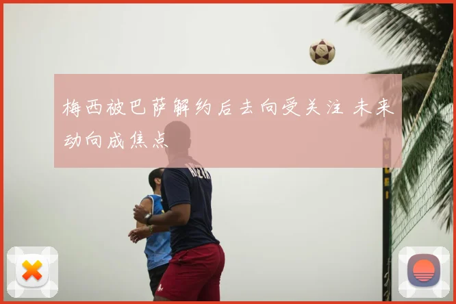 梅西被巴萨解约后去向受关注 未来动向成焦点