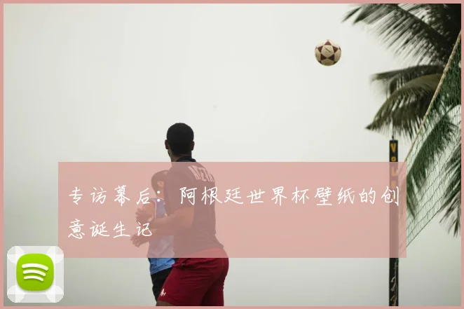 专访幕后：阿根廷世界杯壁纸的创意诞生记
