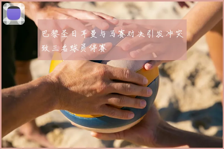 巴黎圣日耳曼与马赛对决引发冲突致三名球员停赛