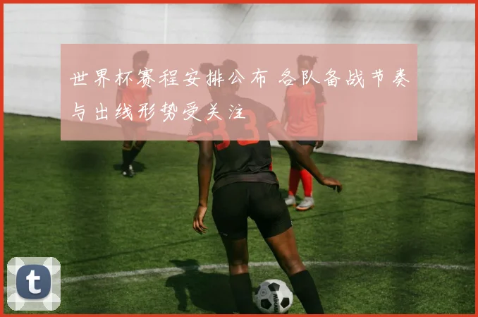 世界杯赛程安排公布 各队备战节奏与出线形势受关注