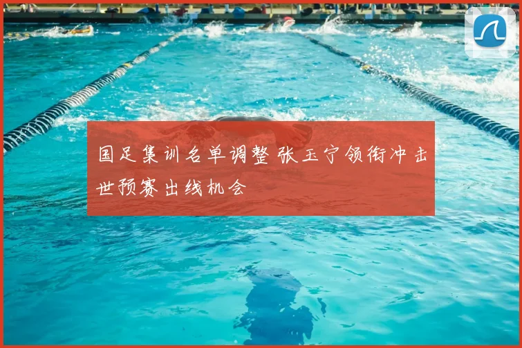 国足集训名单调整 张玉宁领衔冲击世预赛出线机会